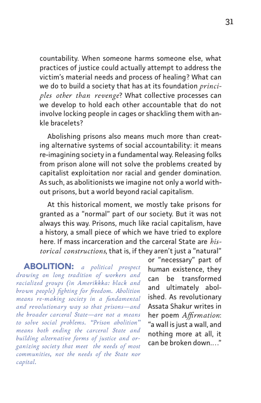 countability. When someone harms someone else, what practices of justice could actually attempt to address the victim’s material needs and process of healing? What can we do to build a society that has at its foundation princi- ples other than revenge? What collective processes can we develop to hold each other accountable that do not involve locking people in cages or shackling them withan- Kle bracelets?  Abolishing prisons also means much more than creat- ing alternative systems of social accountability: it means re-imagining society in a fundamental way. Releasing folks from prison alone will not solve the problems created by capitalist exploitation nor racial and gender domination. As such, as abolitionists we imagine not only a world with- out prisons, but a world beyond racial capitalism.  At this historical moment, we mostly take prisons for granted as a “normal” part of our society. But it was not always this way. Prisons, much like racial capitalism, have a history, a small piece of which we have tried to explore here. If mass incarceration and the carceral State are his- torical constructions, that s, if they aren’tjust a “natural”  r “necessary” part of  ABOLITION: a poliical prospechuman existence, they  drawing on long tradition of workers and racialized groups (in Amerikkkas black and brown people) fighting for freedom. Abolition and revolutionary way so that prisons—and the broader carceral State—are not a means to solve social problems. “Prison abalition” means both ending the carceral State and building alternative forms of justice and or- ganizing society that meet _the needs of most communitis, not the needs of the State ror capital.  can be transformed and ultimately abol- ished. As revolutionary Assata Shakur writes in her poem Affirmation: “awallis justa wall, and nothing more at all, it can be broken down...”  31 